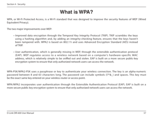 Page 5757
D-Link DIR-600 User Manual
Section 4 - Security
What is WPA?
WPA,  or  Wi-Fi  Protected  Access,  is  a  Wi-Fi  standard  that  was  designed  to  improve  the  security  features  of  WEP  (Wired  
Equivalent Privacy).   
The two major improvements over WEP: 
•  Improved  data  encryption  through  the  Temporal  Key   Integrity  Protocol  ( TKIP).  TKIP  scrambles  the  keys 
using  a  hashing  algorithm  and,  by  adding  an  integri ty-checking  feature,  ensures  that  the  keys  haven’t 
been...