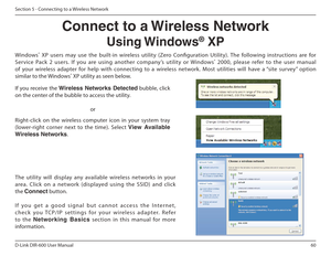 Page 6060
D-Link DIR-600 User Manual
Section 5 - Connecting to a Wireless Network
Connect to a Wireless NetworkUsing Windows ®
 XP
Windows ®
  XP  users  may  use  the  built-in  wireless  utility  (Zero  Coniguration  Utility).  The  following  instructions  are  for 
Service  Pack  2  users.  If  you  are  using  another  company’s  utility  or  Windows ®
  2000,  please  refer  to  the  user  manual 
of  your  wireless  adapter  for  help  with  connecting  to   a  wireless  network.  Most  utilities  will...