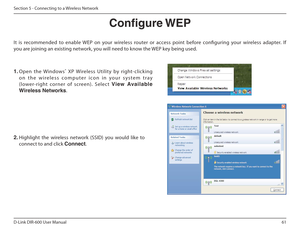 Page 6161
D-Link DIR-600 User Manual
Section 5 - Connecting to a Wireless Network
Congure WEP
It  is  recommended  to  enable  WEP  on  your  wireless  ro uter  or  access  point  before  coniguring  your  wireless  adapter.  If 
you are joining an existing network, you will need to know the WEP key being used.
2.  Highlight  the  wireless  network  (SSID)  you  would  lik e  to 
connect to and click  Connect.
1. Open  the  Windows ®
  XP  Wireless  Utility  by  right-clicking 
o n   t h e   w i r e l e s s   c...