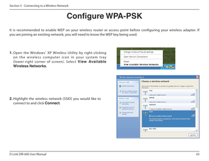 Page 6363
D-Link DIR-600 User Manual
Section 5 - Connecting to a Wireless Network
Congure WPA-PSK
It  is  recommended  to  enable  WEP  on  your  wireless  ro uter  or  access  point  before  coniguring  your  wireless  adapter.  If 
you are joining an existing network, you will need to know the WEP key being used.
2.  Highlight  the  wireless  network  (SSID)  you  would  lik e  to 
connect to and click  Connect.
1. Open  the  Windows ®
  XP  Wireless  Utility  by  right-clicking 
o n   t h e   w i r e l e s s...