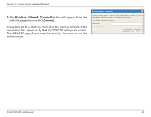 Page 6464
D-Link DIR-600 User Manual
Section 5 - Connecting to a Wireless Network
3.  The  Wireless  Network  Connection   box  will  appear.  Enter  the 
WPA-PSK passphrase and click  Connect.
It  may  take  20-30  seconds  to  connect  to  the  wireles s  network.  If  the 
connection  fails,  please  verify  that  the  WPA-PSK  settings  are  correct.  
T h e   W PA - P S K   p a s s p h r a s e   m u s t   b e   e x a c t l y   t h e   s a m e   a s   o n   t h e 
wireless router.  