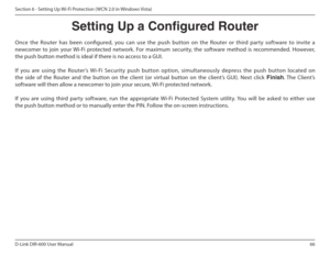 Page 6666
D-Link DIR-600 User Manual
Section 6 - Setting Up Wi-Fi Protection ( WCN 2.0 in Windows Vista)
Setting Up a Congured Router
Once  the  Router  has  been  conigured,  you  can  use  the   push  button  on  the  Router  or  third  party  software to  invite  a 
newcomer  to  join  your  Wi-Fi  protected  network.  For  maximum  security,  the  software  method  is  recommended.  However,  
the push button method is ideal if there is no access to a GUI. 
If  you  are  using  the  Router’s  Wi-Fi...