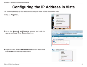 Page 6969
D-Link DIR-600 User Manual
Section 8 - Coniguring the IP Address in Vista
Conguring the IP Address in Vista
The following are step-by-step directions to conigure the IP address in Windows Vista.     
2.  Go  to  the  Network  and  Internet   window  and  click  the 
appropriate  Local Area Connection  icon. 
1. Click on Properties .
     
3.  Right-click the  Local Area Connection  icon and then select 
Properties  from the drop-down menu.     