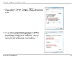 Page 7070
D-Link DIR-600 User Manual
Section 8 - Coniguring the IP Address in Vista
4.  Tick  the  Internet฀ Protocol฀ Version฀ 4฀ (TCP/IPv4)   checkbox  in 
the  Networking  tab  in  the Local  Area  Connection  Properties  
window.  
5.  Click the “Use the following IP address” option in the  General 
tab in the  Local Area Connections Properties  window and 
enter  the  desired  IP  address  in  the  space  ofered.  Then  click  
the “Use  the  following  DNS  server  adresses”  option  on  the 
same tab and...