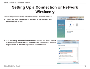 Page 7272
D-Link DIR-600 User Manual
Section 9 - Setting Up a Connection Wirelessly
Setting Up a Connection or Network  Wirelessly
The following are step-by-step directions to set up a wireless connection.
2.  Go to the  Set up a connection or network  window and choose the Set 
up a wireless router or access point Set up a new wireless network  
for your home or business   option. Click the Next button. 
1. Click  on  Set  up  a  connection  or  network  in  the  Network  and 
Sharing Center  section.    