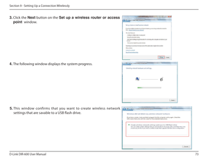 Page 7373
D-Link DIR-600 User Manual
Section 9 - Setting Up a Connection Wirelessly
3.  Click  the  Next  button  on  the  Set  up  a  wireless  router  or  access 
point   window. 
4. The following window displays the system progress. 
5.  This  window  confirms  that  you  want  to  create  wirel ess  network 
settings that are savable to a USB lash drive.     