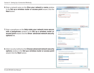 Page 7474
D-Link DIR-600 User Manual
Section 9 - Setting Up a Connection Wirelessly
6.  Enter  a  network  name  on  the  Give฀ your฀ network฀ a฀ name  window 
in the  Set  up  a  wireless  router  or  access  point  wizard. Click the 
Next  button. 
7. Enter a passphrase on the  Help make your network more secure 
with  a  passphrase  window  in  the Set  up  a  wireless  router  or 
access point  wizard. Click the  Show฀฀advanced฀network฀security฀
options  link. 
8.  Select security method on the...