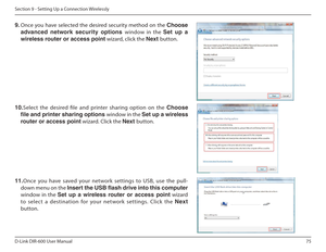 Page 7575
D-Link DIR-600 User Manual
Section 9 - Setting Up a Connection Wirelessly
9.  Once you have selected the desired security method on the  Choose 
advanced฀ network฀ security฀ options฀ window  in  the Set  up  a 
wireless router or access point  wizard, click the Next button. 
10.Select  the  desired  ile  and  printer  sharing  option  on  the  Choose 
le and printer sharing options  window in the Set up a wireless 
router or access point  wizard. Click the Next button. 
11. Once  you  have  saved...