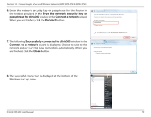 Page 7979
D-Link DIR-600 User Manual
Section 10 - Connecting to a Secured Wireless Network ( WEP, WPA-PSK & WPA2-PSK)
7.  The following  Successfully connected to dlink300  window in the  
Connect  to  a  network   wizard  is  displayed.  Choose  to  save  to  the 
network  and/or  start  the  new  connection  automatical ly.  When  you 
are inished, click the  Close button. 
8. The  successful  connection  is  displayed  at  the  bottom  of  the 
Windows start up menu. 
6.
 Enter  the  network  security  key...