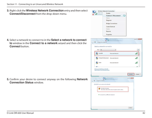 Page 8282
D-Link DIR-600 User Manual
Section 11 - Connecting to an Unsecured Wireless Network
3.  Right-click the  Wireless Network Connection  entry and then select 
Connect/Disconnect  from the drop-down menu. 
4.  Select a network to connect to in the  Select a network to connect 
to  window in the  Connect  to  a  network  wizard and then click the 
Connect  button. 
5.  Conirm  your  desire  to  connect  anyway  on  the  following  Network 
Connection Status  window.      