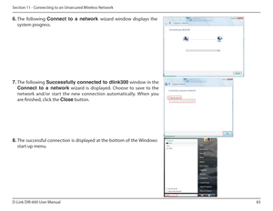 Page 8383
D-Link DIR-600 User Manual
Section 11 - Connecting to an Unsecured Wireless Network
6.  The  following  Connect  to  a  network  wizard  window  displays  the 
system progress. 
7.  The following  Successfully  connected  to  dlink300  window in the  
Connect  to  a  network   wizard  is  displayed.  Choose  to  save  to  the 
network  and/or  start  the  new  connection  automatical ly.  When  you 
are inished, click the  Close button. 
8.  The successful connection is displayed at the bottom of the...