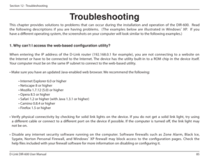 Page 8585
D-Link DIR-600 User Manual
Section 12 - Troubleshooting
Troubleshooting
This  chapter  provides  solutions  to  problems  that  can  occur  during  the  installation  and  operation  of  the  DIR-600.    Read  
the  following  descriptions  if  you  are  having  problems.    (The  examples  below  are  illustrated  in  Windows ®
  XP.    If  you 
have a diferent operating system, the screenshots on your computer will look similar to the following examples.) 
1. Why can’t I access the web-based...