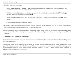 Page 8686
D-Link DIR-600 User Manual
Section 12 - Troubleshooting
• Conigure your Internet settings:
•  Go  to  Start  > Settings   > Control  Panel .  Double-click  the  Internet  Options   Icon.  From  the Security  tab, 
click the button to restore the settings to their defaults.
•  Click  the  Connection   tab  and  set  the  dial-up  option  to  Never  Dial  a  Connection.  Click  the  LAN  Settings 
button. Make sure nothing is checked. Click  OK. 
•  Go  to  the  Advanced  tab  and  click  the  button...