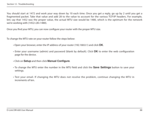 Page 8888
D-Link DIR-600 User Manual
Section 12 - Troubleshooting
  
You  should  start  at  1472  and  work  your  way  down  by  10  each  time.  Once  you  get  a  reply,  go  up  by  2  until  you  get  a 
fragmented  packet.  Take  that  value  and  add  28  to  th e  value  to  account  for  the  various  TCP/IP  headers. For  example, 
lets  say  that  1452  was  the  proper  value,  the  actual   MTU  size  would  be  1480,  which  is  the  optimum  for  t he  network 
we’re working with (1452+28=1480)....