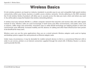 Page 8989
D-Link DIR-600 User Manual
Appendix A - Wireless Basics
D-Link  wireless  products  are  based  on  industry  stan dards  to  provide  easy-to-use  and  compatible  high-sp eed  wireless 
connectivity  within  your  home,  business  or  public  access  wireless  networks.  Strictly  adhering  to  the  IEEE  standar d, 
the  D-Link  wireless  family  of  products  will  allow  y ou  to  securely  access  the  data  you  want,  when  and  w here  you  want 
it. You will be able to enjoy the freedom that...