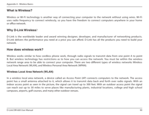 Page 9090
D-Link DIR-600 User Manual
Appendix A - Wireless Basics
What is Wireless? 
Wireless  or  Wi-Fi  technology  is  another  way  of  connecting  your  computer  to  the  network  without  using  wires.  Wi-Fi  
uses  radio  frequency  to  connect  wirelessly,  so  you  have  the  freedom  to  connect  computers  anywhere  in  y our  home 
or oice network. 
Why฀D-Link฀Wireless ? 
   
D-Link  is  the  worldwide  leader  and  award  winning  designer,  developer,  and  manufacturer  of  networking...