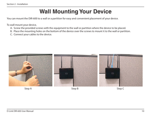 Page 1010
D-Link DIR-600 User Manual
Section 2 - Installation
Wall฀Mounting฀Your฀Device
You can mount the DIR-600 to a wall or a partition for easy and convenient placement of your device. 
To wall mount your device, A.  Screw the provided screws with the equipment to the wall or partition where the device to be placed. 
B.  Place the mounting holes on the bottom of the device over the screws to mount it to the wall or partition.
C.  Connect your cables to the device.
Step A Step B Step C    