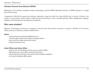 Page 9191
D-Link DIR-600 User Manual
Appendix A - Wireless Basics
Wireless Personal Area Network (WPAN) 
Bluetooth  is  the  industry  standard  wireless  technology  used  for  WPAN.  Bluetooth  devices  in  WPAN  operate  in  a  range  
up to 30 feet away. 
Compared  to  WLAN  the  speed  and  wireless  operation  range  are  both  less  than  WLAN,  but  in  return  it  doesn’t  use  
nearly  as  much  power  which  makes  it  ideal  for  personal  devices,  such  as  mobile  phones,  PDAs,  headphones,...