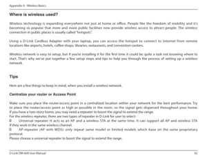 Page 9292
D-Link DIR-600 User Manual
Appendix A - Wireless Basics
Where is wireless used?    
Wireless  technology  is  expanding  everywhere  not  jus t  at  home  or  oice.  People  like  the  freedom  of  mobility  and  it’s 
becoming  so  popular  that  more  and  more  public  facil ities  now  provide  wireless  access  to  attract  people.  The  wireless 
connection in public places is usually called “hotspots”. 
Using  a  D-Link  Cardbus  Adapter  with  your  laptop,  you  can  access  the  hotspot  to...