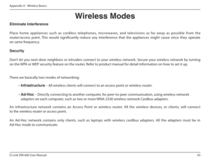 Page 9393
D-Link DIR-600 User Manual
Appendix A - Wireless Basics
Eliminate Interference  
   
Place  home  appliances  such  as  cordless  telephones,  microwaves,  and  televisions  as  far  away  as  possible  fr om  the 
router/access  point.  This  would  signiicantly  reduce  any  interference  that  the  appliances  might  cause  since  they  operate 
on same frequency. Security  
   
Don’t  let  you  next-door  neighbors  or  intruders  connect  to  your  wireless  network.  Secure  your  wireless...