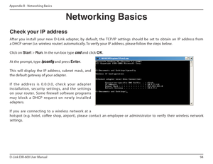 Page 9494
D-Link DIR-600 User Manual
Appendix B - Networking Basics
Networking Basics
Check your IP address 
After  you  install  your  new  D-Link  adapter,  by  default,  the  TCP/IP  settings  should  be  set  to  obtain  an  IP  address  from  
a DHCP server (i.e. wireless router) automatically. To verify your IP address, please follow the steps below. Click on  Start > Run . In the run box type 
cmd and click  OK.
At the prompt, type 
ipcong and press  Enter.
This  will  display  the  IP  address,  subnet...