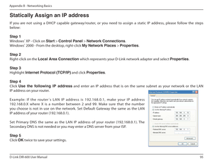 Page 9595
D-Link DIR-600 User Manual
Appendix B - Networking Basics
Statically Assign an IP address 
If  you  are  not  using  a  DHCP  capable  gateway/router,   or  you  need  to  assign  a  static  IP  address,  please follow  the  steps 
below: Step 1 
Windows ®
 XP - Click on  Start > Control Panel  > Network Connections .
Windows ®
 2000 - From the desktop, right-click  My Network Places > Properties .
Step 2
Right-click on the  Local Area Connection  which represents your D-Link network adapter and...