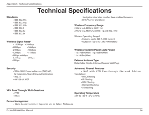 Page 9696
D-Link DIR-600 User Manual
Appendix C - Technical Speciications
Technical Specications
Standards 
  • IEEE 802.11n 
  • IEEE 802.11g
  • IEEE 802.11b
  • IEEE 802.3
  • IEEE 802.3u
  • IEEE 802.3x  Wireless Signal Rates* 
  • 150Mbps    • 54Mbps  
           • 48Mbps  • 36Mbps 
           • 24Mbps  • 18Mbps 
           • 12Mbps  • 11Mbps  
           • 9Mbps  • 6Mbps  
           • 5.5Mbps  • 2Mbps             • 1Mbps Security 
  • WPA - Wi-Fi Protected Access (TKIP, MIC,
    IV Expansion, Shared Key...