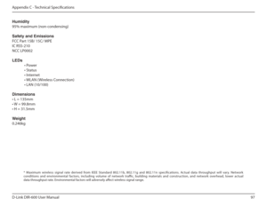 Page 9797
D-Link DIR-600 User Manual
Appendix C - Technical Speciications
Humidity 
95% maximum (non-condensing) 
Safety and Emissions 
FCC Part 15B/ 15C/ MPE   
IC RSS-210  
NCC LP0002 LEDs 
  • Power
  • Status
  • Internet
  • WLAN (Wireless Connection)
  • LAN (10/100) Dimensions • L = 135mm
• W = 99.8mm• H = 31.5mm 
Weight 0.246kg
*  Maximum  wireless  signal  rate  derived  from  IEEE  St andard  802.11b,  802.11g  and  802.11n  specifications.  Actual  data  throughput  will  vary.  Network 
conditions...