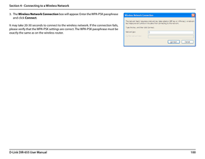 Page 104100D-Link DIR-655 User Manual
Section 4 - Connecting to a Wireless Network
3. The Wireless Network Connection box will appear. Enter the WPA-PSK passphrase 
and click Connect.
It may take 20-30 seconds to connect to the wireless network. If the connection fails, 
please verify that the WPA-PSK settings are correct. The WPA-PSK passphrase must be 
exactly the same as on the wireless router.  