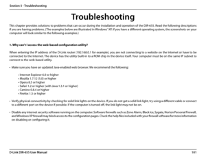 Page 105101D-Link DIR-655 User Manual
Section 5 - Troubleshooting
Troubleshooting
This chapter provides solutions to problems that can occur during the installation and operation of the DIR-655. Read the following descriptions 
if you are having problems. (The examples below are illustrated in Windows® XP. If you have a different operating system, the screenshots on your 
computer will look similar to the following examples.)
1. Why can’t I access the web-based configuration utility?
When entering the IP address...