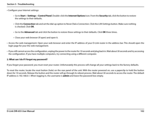 Page 106102D-Link DIR-655 User Manual
Section 5 - Troubleshooting
• Configure your Internet settings:
• Go to Start > Settings > Control Panel. Double-click the Internet Options Icon. From the Security tab, click the button to restore 
the settings to their defaults.
• Click the Connection tab and set the dial-up option to Never Dial a Connection. Click the LAN Settings button. Make sure nothing 
is checked. Click OK. 
• Go to the Advanced tab and click the button to restore these settings to their defaults....