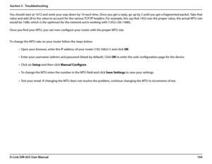 Page 108104D-Link DIR-655 User Manual
Section 5 - Troubleshooting
You should start at 1472 and work your way down by 10 each time. Once you get a reply, go up by 2 until you get a fragmented packet. Take that 
value and add 28 to the value to account for the various TCP/IP headers. For example, lets say that 1452 was the proper value, the actual MTU size 
would be 1480, which is the optimum for the network we’re working with (1452+28=1480). 
Once you find your MTU, you can now configure your router with the...