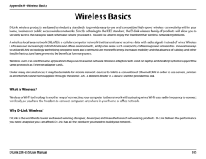 Page 109105D-Link DIR-655 User Manual
Appendix A - Wireless Basics
D-Link  wireless  products  are  based  on  industry  standards  to  provide  easy-to-use  and  compatible  high-speed  wireless  connectivity  within  your 
home, business or public access wireless networks. Strictly adhering to the IEEE standard, the D-Link wireless family of products will allow you to 
securely access the data you want, when and where you want it. You will be able to enjoy the freedom that wireless networking delivers.
A...