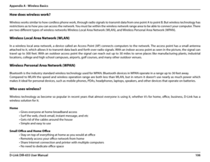 Page 110106D-Link DIR-655 User Manual
Appendix A - Wireless Basics
How does wireless work? 
  
Wireless works similar to how cordless phone work, through radio signals to transmit data from one point A to point B. But wireless technology has 
restrictions as to how you can access the network. You must be within the wireless network range area to be able to connect your computer. There 
are two different types of wireless networks Wireless Local Area Network (WLAN), and Wireless Personal Area Network (WPAN)....