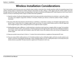 Page 128D-Link DIR-655 User Manual
Section 2 - Installation
Wireless Installation Considerations
The D-Link wireless router lets you access your network using a wireless connection from virtually anywhere within the operating range of your 
wireless  network.  Keep  in  mind  that  the  number,  thickness  and  location  of  walls,  ceilings,  or  other  objects  that  the  wireless  signals  must  pass 
through, may limit the range. Typical ranges vary depending on the types of materials and background RF...