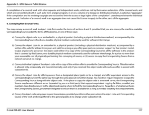Page 121117D-Link DIR-655 User Manual
Appendix E - GNU General Public License
A compilation of a covered work with other separate and independent works, which are not by their nature extensions of the covered work, and 
which are not combined with it such as to form a larger program, in or on a volume of a storage or distribution medium, is called an "aggregate" 
if the compilation and its resulting copyright are not used to limit the access or legal rights of the compilation's users beyond what the...