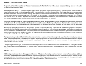 Page 122118D-Link DIR-655 User Manual
Appendix E - GNU General Public License
A separable portion of the object code, whose source code is excluded from the Corresponding Source as a System Library, need not be included 
in conveying the object code work.
A "User Product" is either (1) a "consumer product", which means any tangible personal property which is normally used for personal, family, or 
household purposes, or (2) anything designed or sold for incorporation into a dwelling.  In...