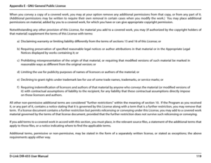 Page 123119D-Link DIR-655 User Manual
Appendix E - GNU General Public License
When  you  convey  a  copy  of  a  covered  work,  you  may  at  your  option  remove  any  additional  permissions  from  that  copy,  or  from  any  part  of  it.  
(Additional  permissions  may  be  written  to  require  their  own  removal  in  certain  cases  when  you  modify  the  work.)    You  may  place  additional 
permissions on material, added by you to a covered work, for which you have or can give appropriate copyright...