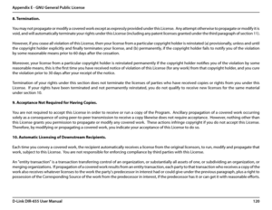 Page 124120D-Link DIR-655 User Manual
Appendix E - GNU General Public License
8.	Termination.
You may not propagate or modify a covered work except as expressly provided under this License.  Any attempt otherwise to propagate or modify it is 
void, and will automatically terminate your rights under this License (including any patent licenses granted under the third paragraph of section 11).
However, if you cease all violation of this License, then your license from a particular copyright holder is reinstated (a)...