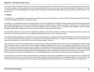 Page 125121D-Link DIR-655 User Manual
Appendix E - GNU General Public License
You may not impose any further restrictions on the exercise of the rights granted or affirmed under this License.  For example, you may not impose 
a license fee, royalty, or other charge for exercise of rights granted under this License, and you may not initiate litigation (including a cross-claim 
or counterclaim in a lawsuit) alleging that any patent claim is infringed by making, using, selling, offering for sale, or importing the...