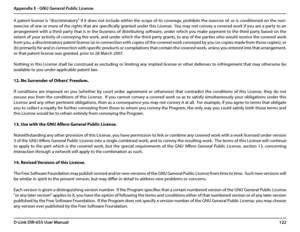 Page 126122D-Link DIR-655 User Manual
Appendix E - GNU General Public License
A patent license is "discriminatory" if it does not include within the scope of its coverage, prohibits the exercise of, or is conditioned on the non-
exercise of one or more of the rights that are specifically granted under this License.  You may not convey a covered work if you are a party to an 
arrangement with a third party that is in the business of distributing software, under which you make payment to the third party...