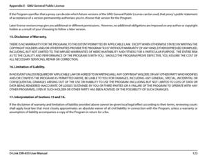 Page 127123D-Link DIR-655 User Manual
Appendix E - GNU General Public License
If the Program specifies that a proxy can decide which future versions of the GNU General Public License can be used, that proxy's public statement 
of acceptance of a version permanently authorizes you to choose that version for the Program.
Later license versions may give you additional or different permissions.  However, no additional obligations are imposed on any author or copyright 
holder as a result of your choosing to...