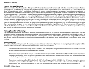 Page 129125D-Link DIR-655 User Manual
Appendix F - Warranty
Limited Software Warranty:
D-Link warrants that the software portion of the product (“Software”) will substantially conform to D-Link’s then current functional specifications 
for the Software, as set forth in the applicable documentation, from the date of original retail purchase of the Software for a period of ninety (90) 
days  (“Software Warranty  Period”),  provided  that  the  Software  is  properly  installed  on  approved  hardware  and...