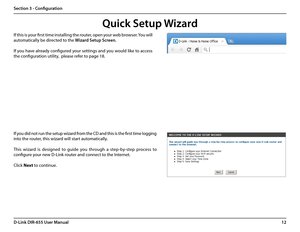 Page 1612D-Link DIR-655 User Manual
Section 3 - Configuration
If you did not run the setup wizard from the CD and this is the first time logging 
into the router, this wizard will start automatically. 
This  wizard  is  designed  to  guide  you  through  a  step-by-step  process  to 
configure your new D-Link router and connect to the Internet.
Click Next to continue. 
Quick Setup Wizard
If this is your first time installing the router, open your web browser. You will 
automatically be directed to the Wizard...