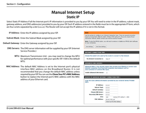 Page 2420D-Link DIR-655 User Manual
Section 3 - Configuration
Manual Internet Setup
Static IP
Enter the IP address assigned by your ISP.
Enter the Subnet Mask assigned by your ISP.
Enter the Gateway assigned by your ISP.
The DNS server information will be supplied by your ISP (Internet 
Service Provider.)
Maximum Transmission Unit - you may need to change the MTU 
for optimal performance with your specific ISP. 1500 is the default 
MTU.
The  default  MAC  Address  is  set  to  the  Internet  port’s  physical...
