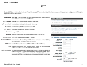 Page 2824D-Link DIR-655 User Manual
Section 3 - Configuration
Select Static if your ISP assigned you the IP address, subnet mask, gateway, and DNS 
server addresses. In most cases, select Dynamic.
Enter the L2TP IP address supplied by your ISP (Static only).
Enter the Subnet Mask supplied by your ISP (Static only).
Enter the Gateway IP Address provided by your ISP.
Enter the Server IP provided by your ISP (optional).
Enter your L2TP username.
Enter your L2TP password and then retype the password in the next...