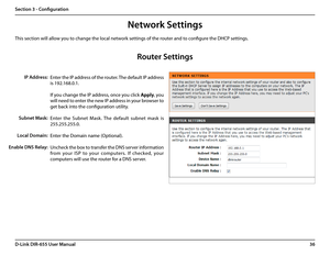 Page 4036D-Link DIR-655 User Manual
Section 3 - Configuration
Network Settings
Enter the IP address of the router. The default IP address 
is 192.168.0.1.
If you change the IP address, once you click Apply, you 
will need to enter the new IP address in your browser to 
get back into the configuration utility.
Enter  the  Subnet  Mask.  The  default  subnet  mask  is 
255.255.255.0.
Enter the Domain name (Optional).
Uncheck the box to transfer the DNS server information 
from  your  ISP  to  your  computers.  If...
