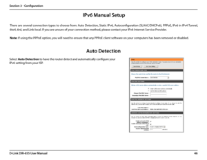 Page 5046D-Link DIR-655 User Manual
Section 3 - Configuration
There are several connection types to choose from: Auto Detection, Static IPv6, Autoconfiguration (SLAAC/DHCPv6), PPPoE, IPv6 in IPv4 Tunnel, 
6to4, 6rd, and Link-local. If you are unsure of your connection method, please contact your IPv6 Internet Service Provider. 
Note: If using the PPPoE option, you will need to ensure that any PPPoE client software on your computers has been removed or disabled.
Auto Detection
Select Auto Detection to have the...