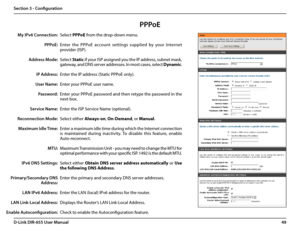 Page 5349D-Link DIR-655 User Manual
Section 3 - Configuration
PPPoE
Select PPPoE from the drop-down menu.
Enter  the  PPPoE  account  settings  supplied  by  your  Internet 
provider (ISP). 
Select Static if your ISP assigned you the IP address, subnet mask, 
gateway, and DNS server addresses. In most cases, select Dynamic.
Enter the IP address (Static PPPoE only).
Enter your PPPoE user name.
Enter your PPPoE password and then retype the password in the 
next box.
Enter the ISP Service Name (optional).
Select...