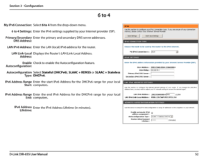 Page 5652D-Link DIR-655 User Manual
Section 3 - Configuration
6 to 4
Select 6 to 4 from the drop-down menu.
Enter the IPv6 settings supplied by your Internet provider (ISP). 
Enter the primary and secondary DNS server addresses. 
Enter the LAN (local) IPv6 address for the router. 
Displays the Router’s LAN Link-Local Address.
Check to enable the Autoconfiguration feature.
Select Stateful (DHCPv6), SLAAC + RDNSS or SLAAC + Stateless 
DHCPv6. 
Enter  the  start  IPv6  Address  for  the  DHCPv6  range  for  your...